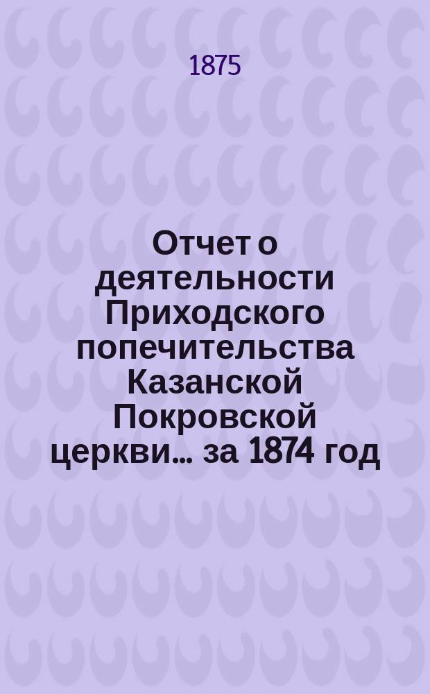 Отчет о деятельности Приходского попечительства Казанской Покровской церкви... ... за 1874 год