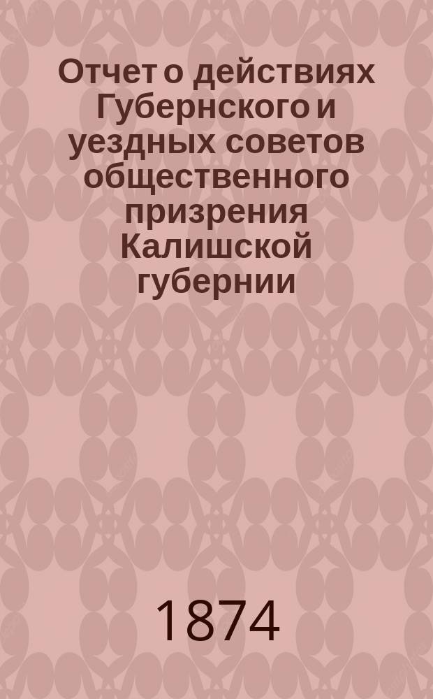 Отчет о действиях Губернского и уездных советов общественного призрения Калишской губернии... ... за время с 1-го января 1872 по 1-е января 1873 года
