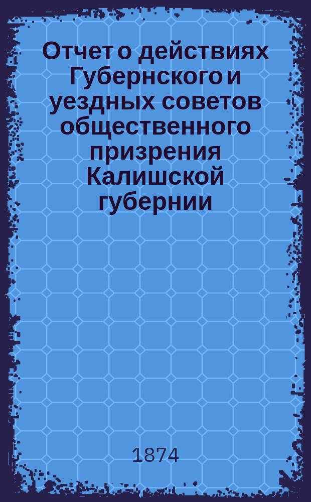 Отчет о действиях Губернского и уездных советов общественного призрения Калишской губернии... ... за 1873 год