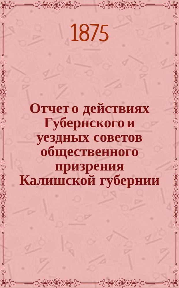 Отчет о действиях Губернского и уездных советов общественного призрения Калишской губернии... ... за 1874 год