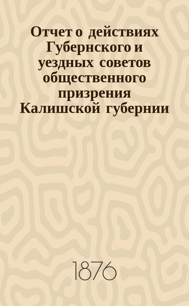 Отчет о действиях Губернского и уездных советов общественного призрения Калишской губернии... ... за 1875 год