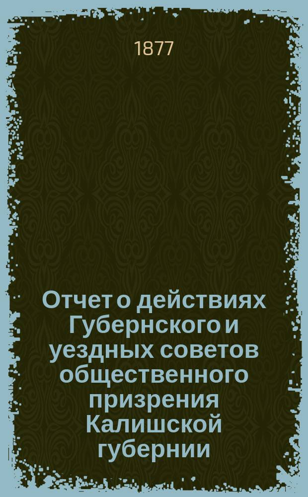 Отчет о действиях Губернского и уездных советов общественного призрения Калишской губернии... ... за 1876 год