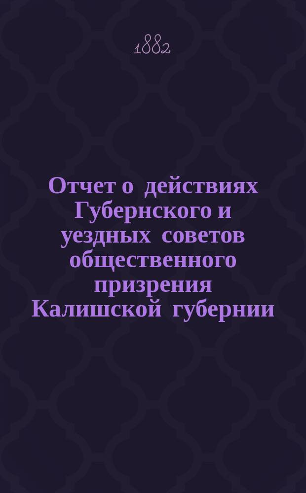 Отчет о действиях Губернского и уездных советов общественного призрения Калишской губернии... ... за 1881 год