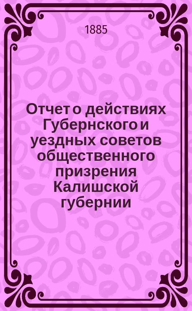 Отчет о действиях Губернского и уездных советов общественного призрения Калишской губернии... ... за 1884 год