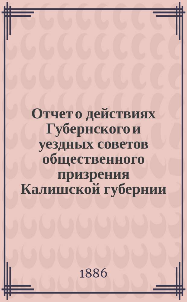Отчет о действиях Губернского и уездных советов общественного призрения Калишской губернии... ... за 1885 год