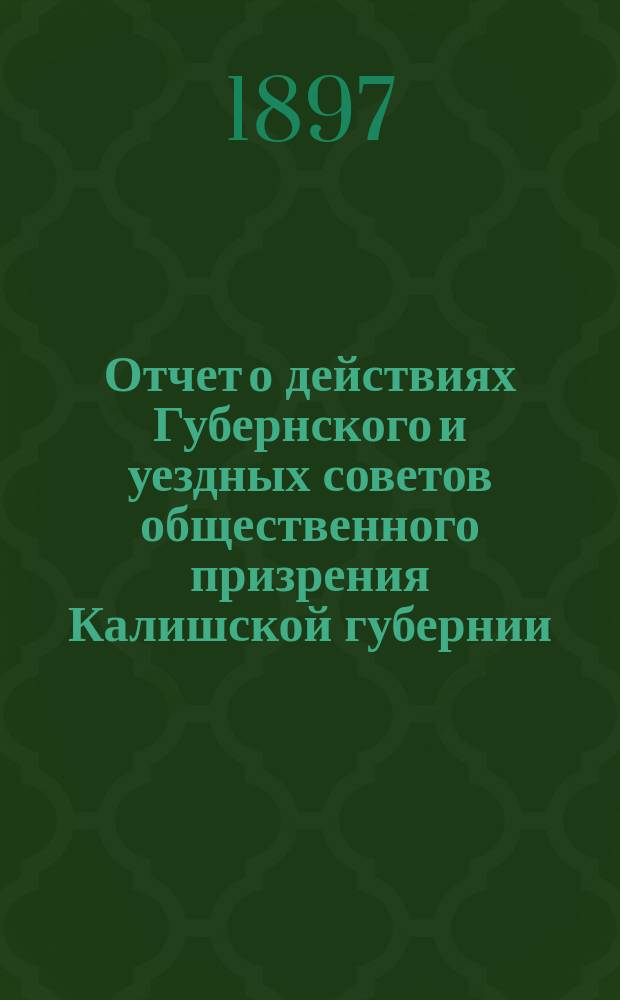 Отчет о действиях Губернского и уездных советов общественного призрения Калишской губернии... ... за 1896 год