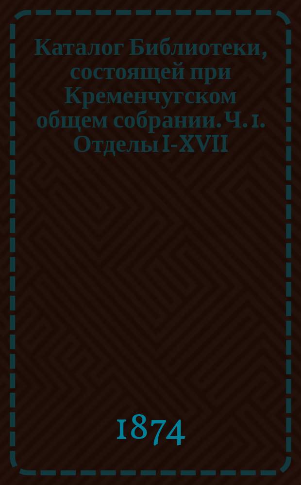 Каталог Библиотеки, состоящей при Кременчугском общем собрании. [Ч. 1. Отделы I-XVII : Науки и искусства]