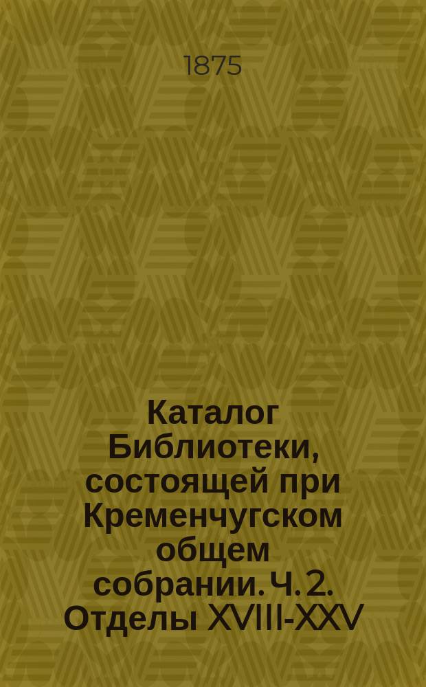 Каталог Библиотеки, состоящей при Кременчугском общем собрании. Ч. 2. Отделы XVIII-XXV : Словесность, поэзия, драматические произведения, детские и справочные книги