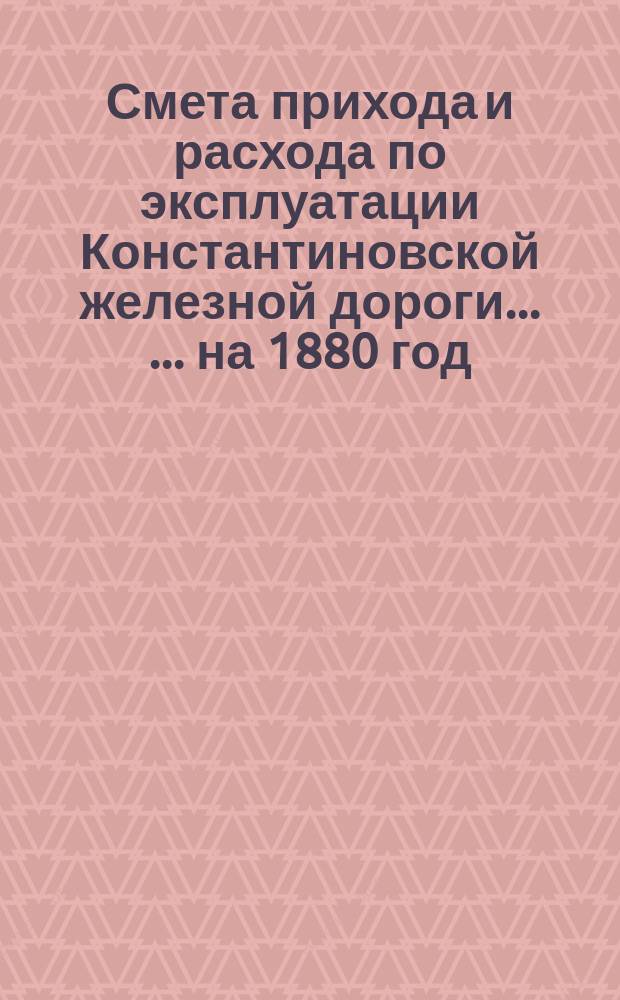 Смета прихода и расхода по эксплуатации Константиновской железной дороги ... ... на 1880 год