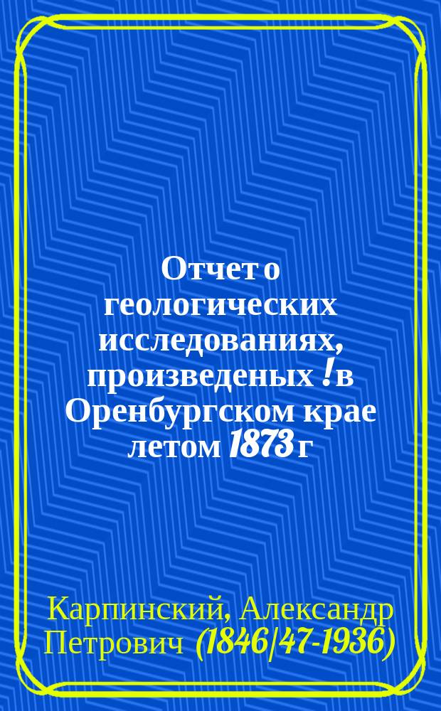 Отчет о геологических исследованиях, произведеных [!] в Оренбургском крае летом 1873 г.