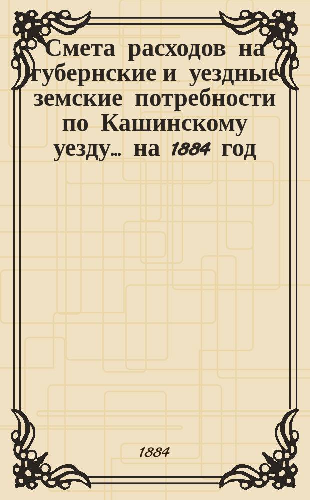 Смета расходов на губернские и уездные земские потребности по Кашинскому уезду... ... на 1884 год