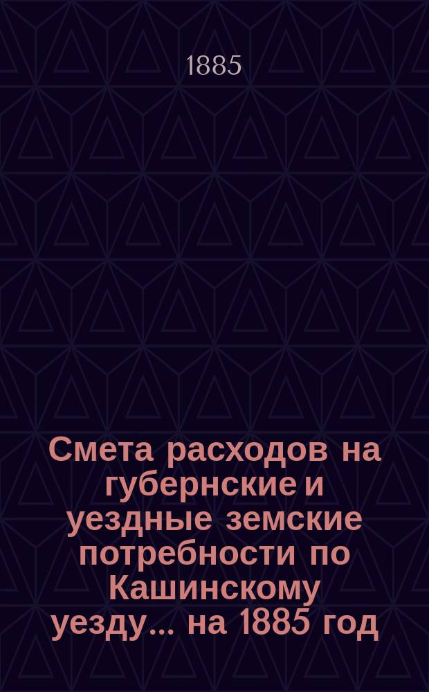 Смета расходов на губернские и уездные земские потребности по Кашинскому уезду... ... на 1885 год