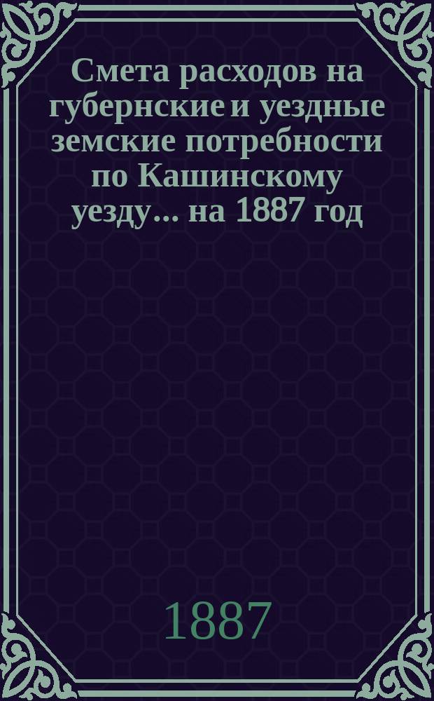 Смета расходов на губернские и уездные земские потребности по Кашинскому уезду... ... на 1887 год