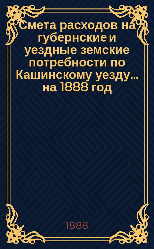 Смета расходов на губернские и уездные земские потребности по Кашинскому уезду... ... на 1888 год