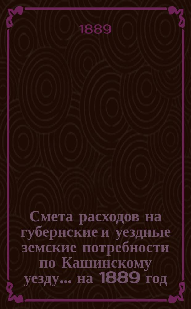 Смета расходов на губернские и уездные земские потребности по Кашинскому уезду... ... на 1889 год
