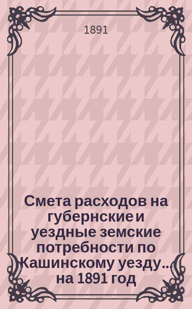 Смета расходов на губернские и уездные земские потребности по Кашинскому уезду... ... на 1891 год