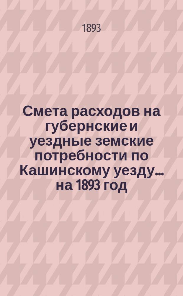 Смета расходов на губернские и уездные земские потребности по Кашинскому уезду... ... на 1893 год
