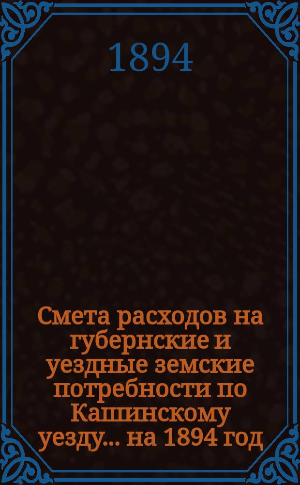 Смета расходов на губернские и уездные земские потребности по Кашинскому уезду... ... на 1894 год
