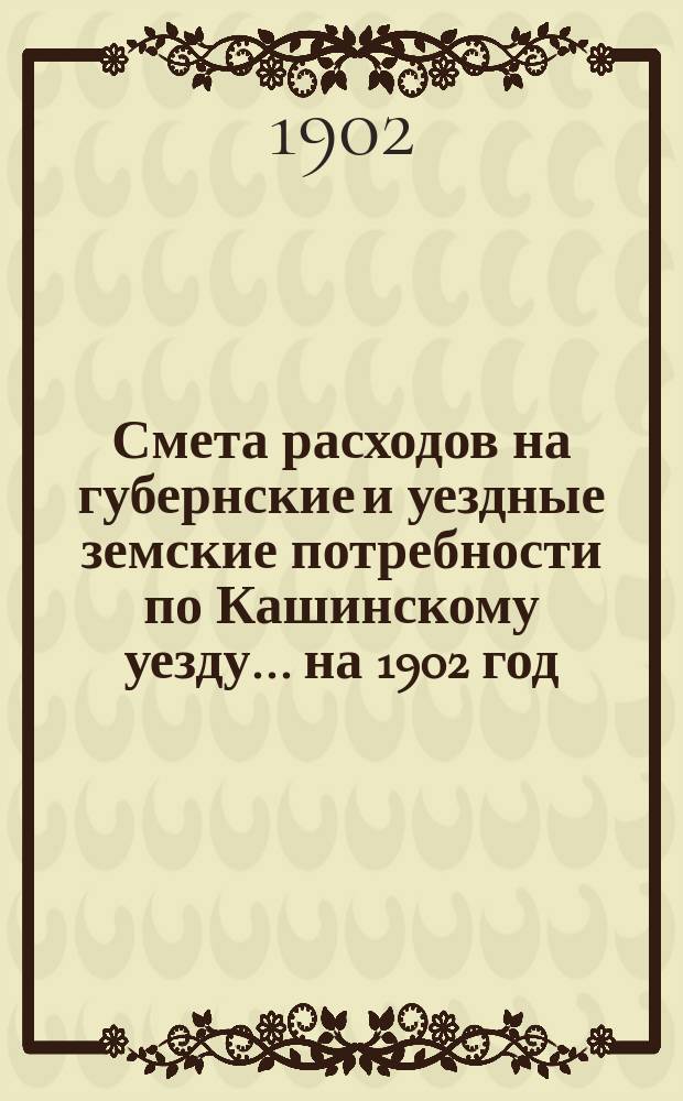 Смета расходов на губернские и уездные земские потребности по Кашинскому уезду... ... на 1902 год