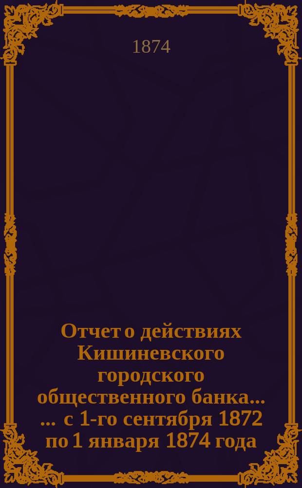 Отчет о действиях Кишиневского городского общественного банка ... ... с 1-го сентября 1872 по 1 января 1874 года. За один год и 4 месяца