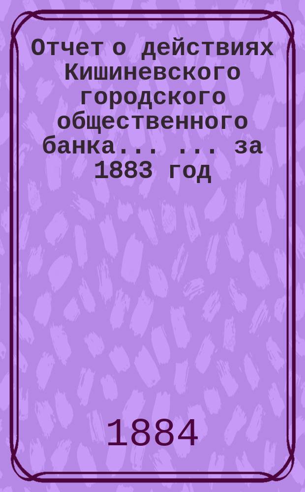 Отчет о действиях Кишиневского городского общественного банка ... ... за 1883 год