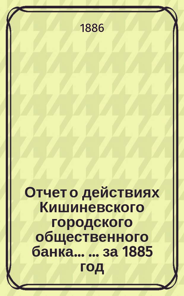Отчет о действиях Кишиневского городского общественного банка ... ... за 1885 год