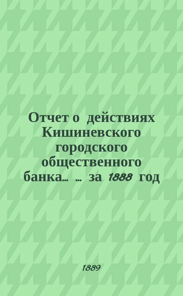 Отчет о действиях Кишиневского городского общественного банка ... ... за 1888 год