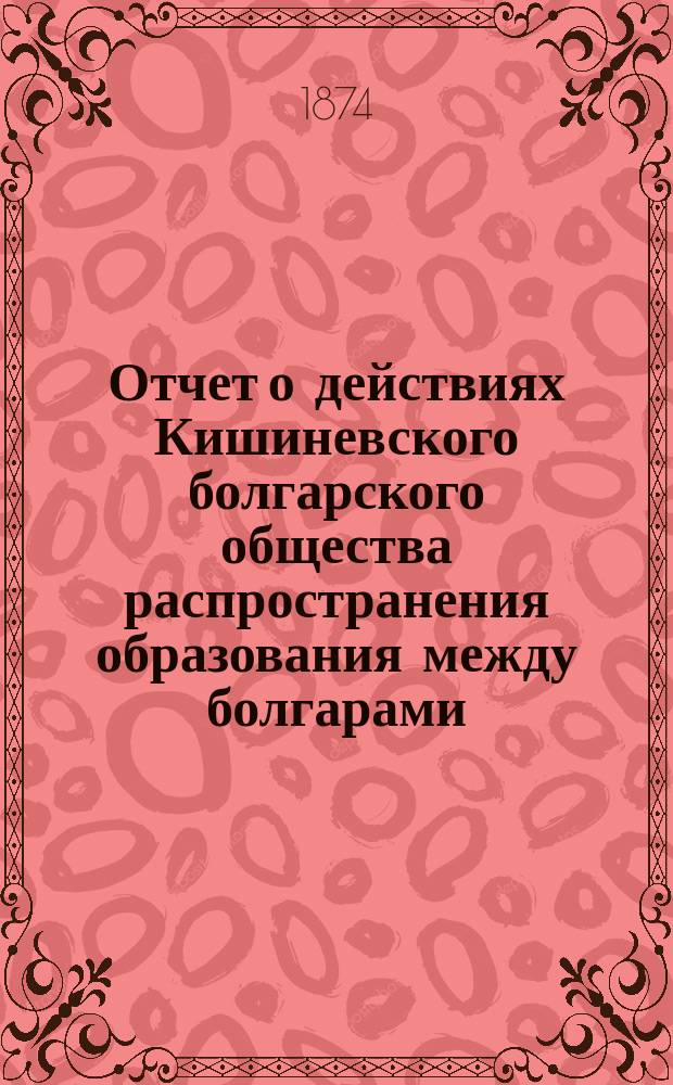 Отчет о действиях Кишиневского болгарского общества распространения образования между болгарами ... ... в течение второго и третьего года его существования, а именно с 1-го мая 1872 г. по 1-е мая 1874 г.