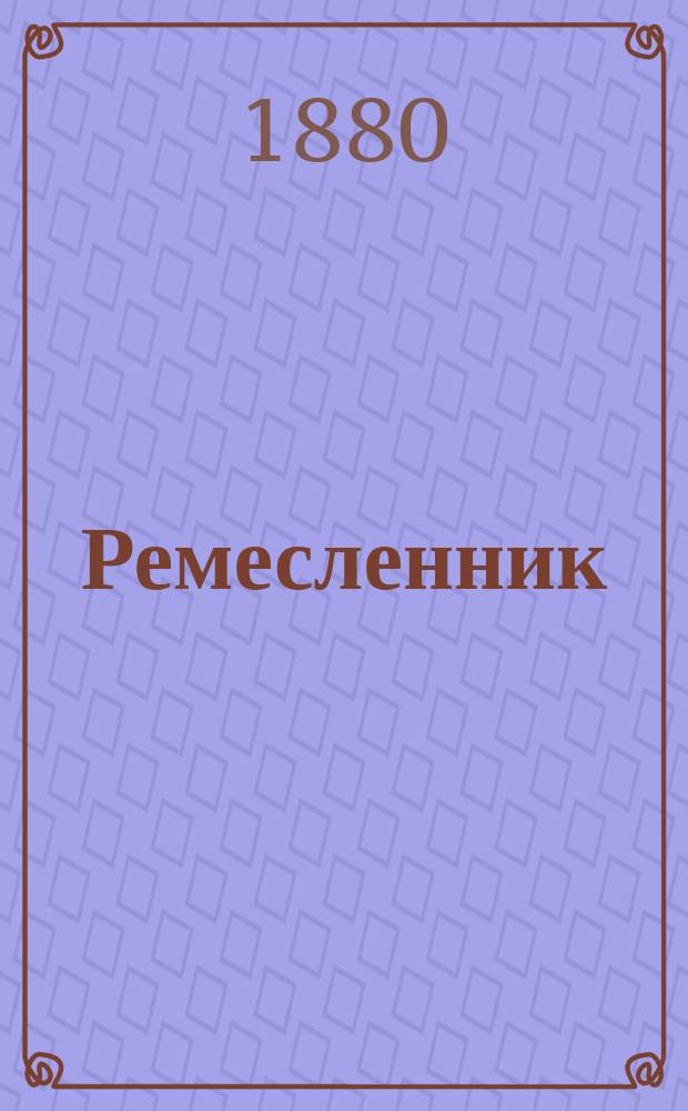 Ремесленник : Практич. руководство для ремесленных училищ и любителей, желающих вполне изучить и ознакомиться с необходимыми принадлежностями и приемами в мастерских..