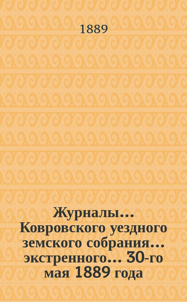 Журналы... Ковровского уездного земского собрания... экстренного... 30-го мая 1889 года