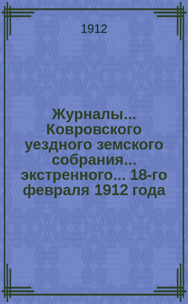 Журналы... Ковровского уездного земского собрания... экстренного... 18-го февраля 1912 года : экстренного... 18-го февраля 1912 года и доклады Управы этому собранию