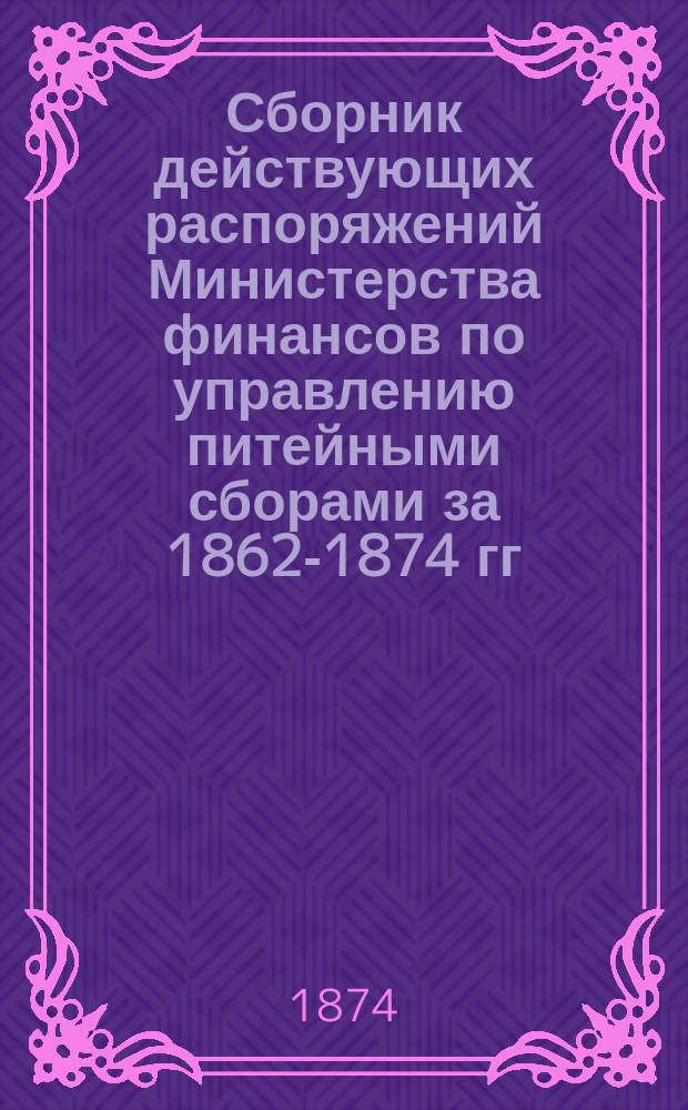 Сборник действующих распоряжений Министерства финансов по управлению питейными сборами за 1862-1874 гг., составленный в порядке разделов и статей Устава о питейном сборе
