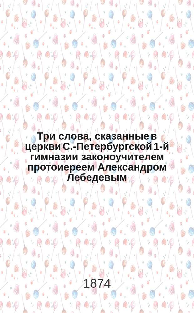 Три слова, сказанные в церкви С.-Петербургской 1-й гимназии законоучителем протоиереем Александром Лебедевым