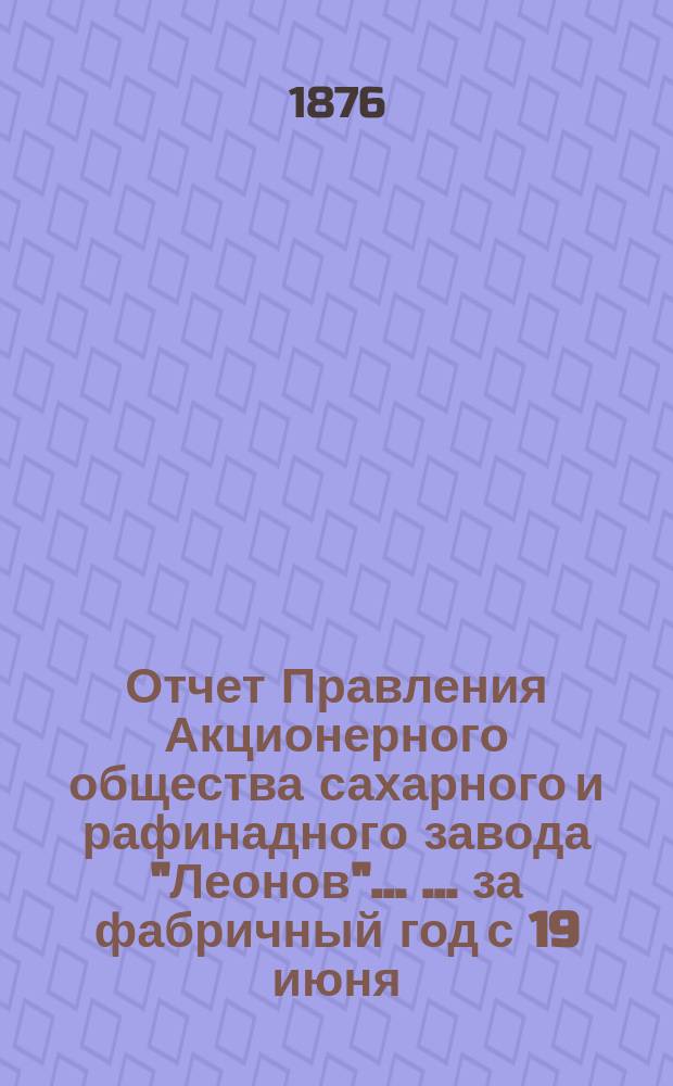 Отчет Правления Акционерного общества сахарного и рафинадного завода "Леонов" ... ... за фабричный год с 19 июня (1 июля) 1875 г. по 18 (30) июня 1876 года