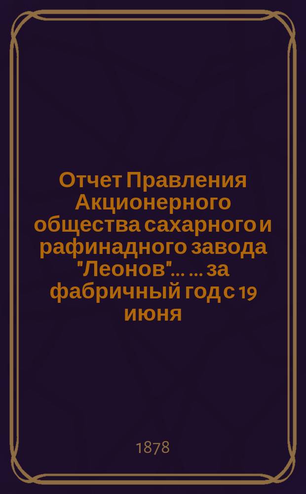 Отчет Правления Акционерного общества сахарного и рафинадного завода "Леонов" ... ... за фабричный год с 19 июня/1 июля 1877 по 19 июня/1 июля 1878 г.