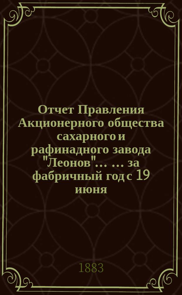 Отчет Правления Акционерного общества сахарного и рафинадного завода "Леонов" ... ... за фабричный год с 19 июня/1 июля 1882 по 19 июня/1 июля 1883 г.