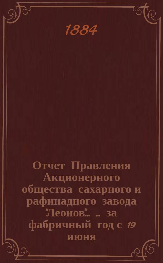Отчет Правления Акционерного общества сахарного и рафинадного завода "Леонов" ... ... за фабричный год с 19 июня (1 июля) 1883 г. по 19 июня (1 июля) 1884 г.