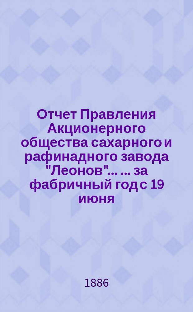 Отчет Правления Акционерного общества сахарного и рафинадного завода "Леонов" ... ... за фабричный год с 19 июня (1 июля) 1885 г. по 19 июня (1 июля) 1886 г.