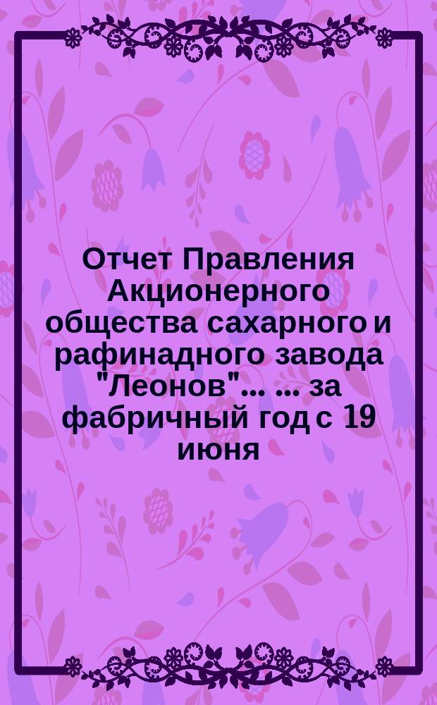 Отчет Правления Акционерного общества сахарного и рафинадного завода "Леонов" ... ... [за фабричный год с 19 июня (1 июля) 1896 по 18 (30) июня 1897 г.]