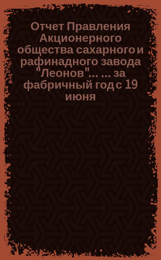 Отчет Правления Акционерного общества сахарного и рафинадного завода "Леонов" ... ... [за фабричный год с 19 июня (1 июля) 1898 по 18 (30) июня 1899 г.]