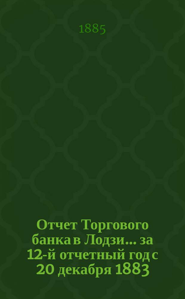 Отчет Торгового банка в Лодзи ... за 12-й отчетный год с 20 декабря 1883 (1 января 1884 г.) по 19 (31) декабря 1884 г.