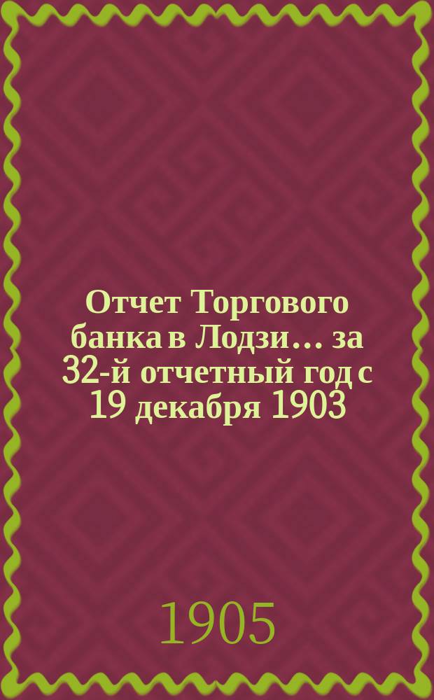 Отчет Торгового банка в Лодзи ... за 32-й отчетный год с 19 декабря 1903 (1 января 1904) года по 18 (31) декабря 1904 года