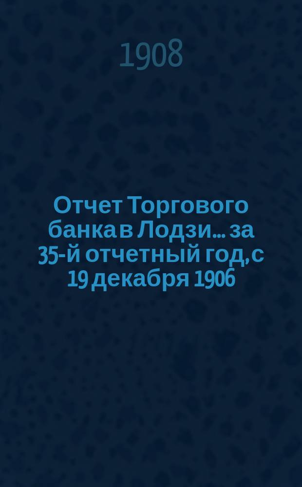 Отчет Торгового банка в Лодзи ... за 35-й отчетный год, с 19 декабря 1906 (1 января 1907) года по 18 (31) декабря 1907 года