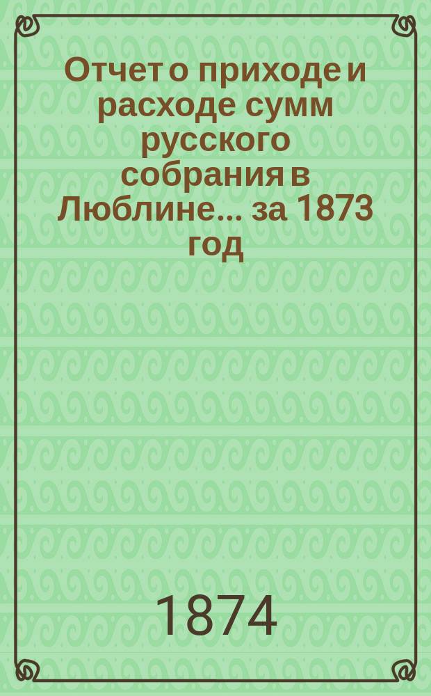 Отчет о приходе и расходе сумм русского собрания в Люблине... ... за 1873 год