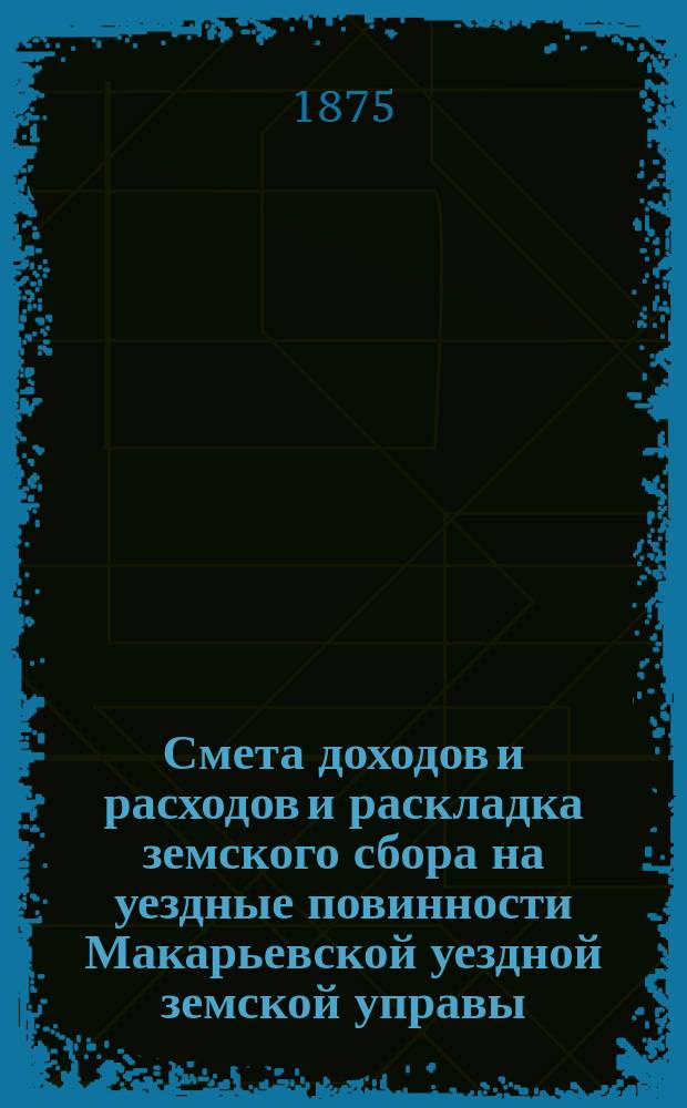 Смета доходов и расходов и раскладка земского сбора на уездные повинности Макарьевской уездной земской управы... на 1875 год