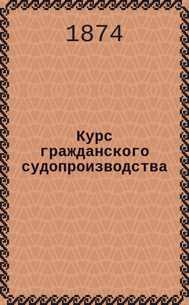 Курс гражданского судопроизводства : Лекции, чит. в 1873/74 акад. г. в Новорос. ун-те М.И. Малининым