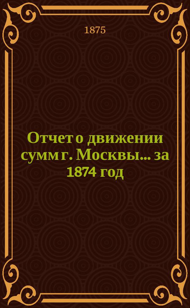 Отчет о движении сумм г. Москвы... за 1874 год
