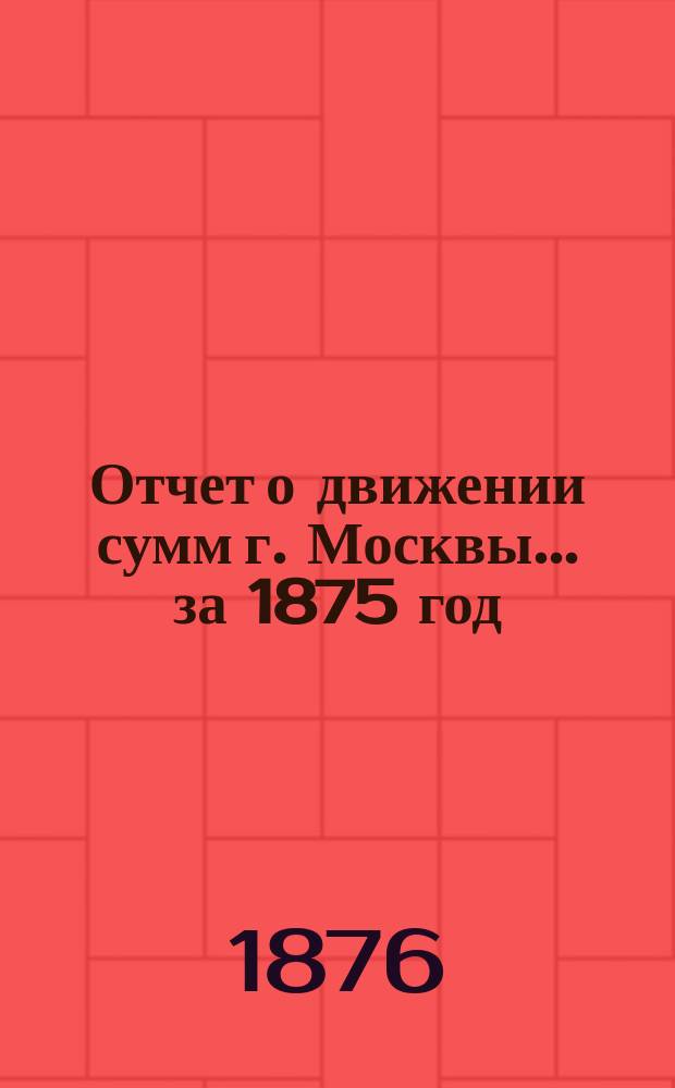 Отчет о движении сумм г. Москвы... за 1875 год