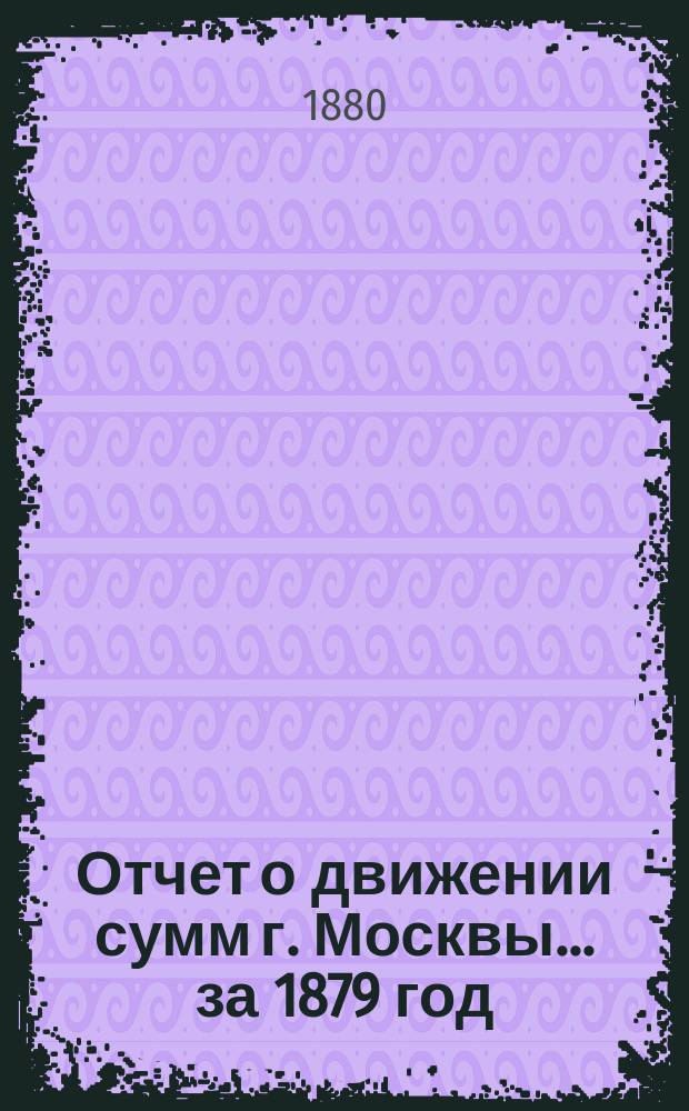 Отчет о движении сумм г. Москвы... за 1879 год