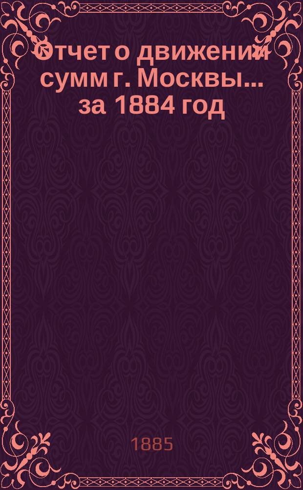 Отчет о движении сумм г. Москвы... за 1884 год